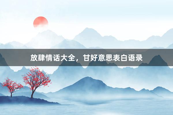 放肆情话大全，甘好意思表白语录