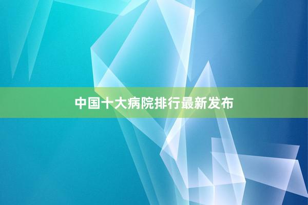 中国十大病院排行最新发布